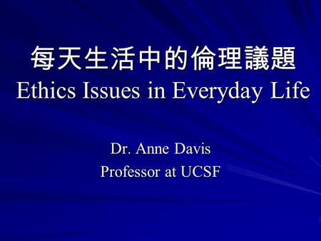 每天生活中的倫理議題 Ethics Issues in Everyday Life Dr. Anne Davis Professor at UCSF.