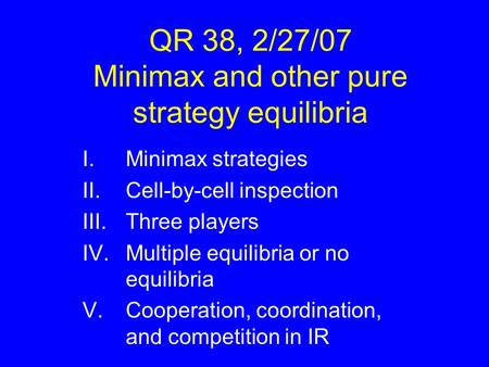 QR 38, 2/27/07 Minimax and other pure strategy equilibria I.Minimax strategies II.Cell-by-cell inspection III.Three players IV.Multiple equilibria or no.