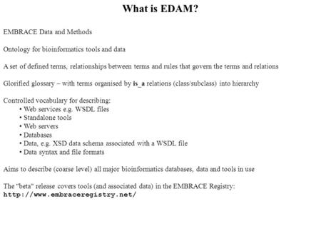 What is EDAM? EMBRACE Data and Methods Ontology for bioinformatics tools and data A set of defined terms, relationships between terms and rules that govern.