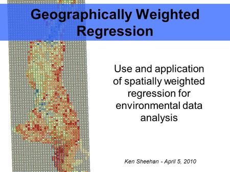 Geographically Weighted Regression Use and application of spatially weighted regression for environmental data analysis Ken Sheehan - April 5, 2010.