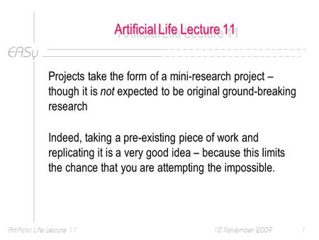 EASy 10 November 2009Artificial Life Lecture 111 Projects take the form of a mini-research project – though it is not expected to be original ground-breaking.