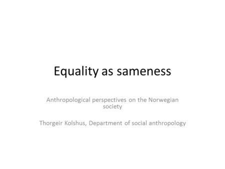 Equality as sameness Anthropological perspectives on the Norwegian society Thorgeir Kolshus, Department of social anthropology.