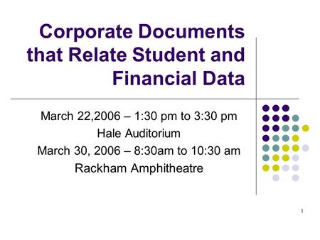 1 Corporate Documents that Relate Student and Financial Data March 22,2006 – 1:30 pm to 3:30 pm Hale Auditorium March 30, 2006 – 8:30am to 10:30 am Rackham.