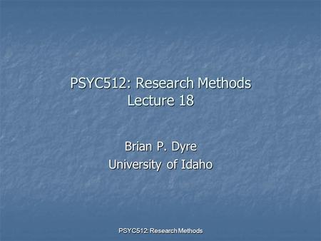 PSYC512: Research Methods PSYC512: Research Methods Lecture 18 Brian P. Dyre University of Idaho.