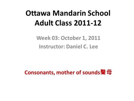 Ottawa Mandarin School Adult Class 2011-12 Week 03: October 1, 2011 Instructor: Daniel C. Lee Consonants, mother of sounds 聲母.