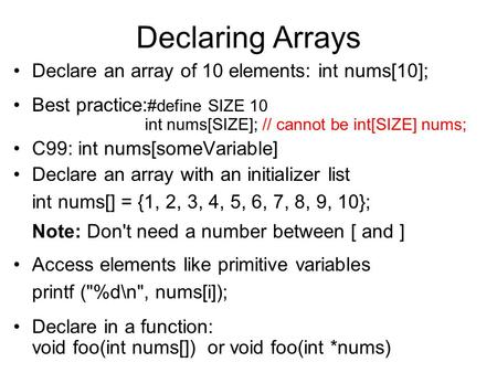 Declaring Arrays Declare an array of 10 elements: int nums[10]; Best practice: #define SIZE 10 int nums[SIZE]; // cannot be int[SIZE] nums; C99: int nums[someVariable]