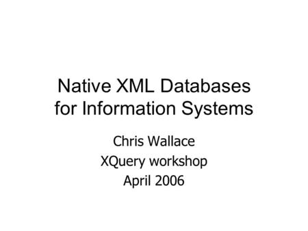 Native XML Databases for Information Systems Chris Wallace XQuery workshop April 2006.