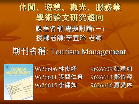 1 休閒、遊憩、觀光、服務業 學術論文研究趨向 課程名稱 : 專題討論 ( 一 ) 課程名稱 : 專題討論 ( 一 ) 授課老師 : 李宜玲 老師 期刊名稱 : Tourism Management 9626606 林俊妤 9626609 張理如 9626606 林俊妤 9626609 張理如 9626611.