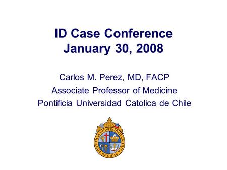 ID Case Conference January 30, 2008 Carlos M. Perez, MD, FACP Associate Professor of Medicine Pontificia Universidad Catolica de Chile.