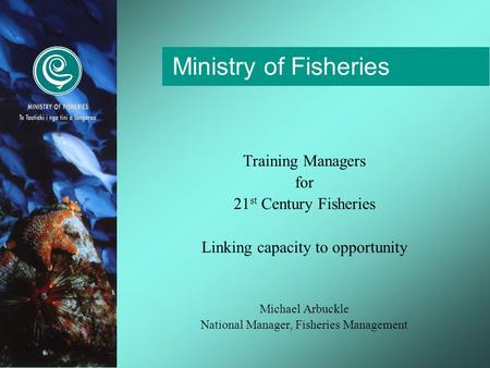 Ministry of Fisheries Training Managers for 21 st Century Fisheries Linking capacity to opportunity Michael Arbuckle National Manager, Fisheries Management.