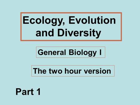 Ecology, Evolution and Diversity General Biology I The two hour version Part 1.