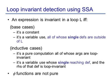 Loop invariant detection using SSA An expression is invariant in a loop L iff: (base cases) –it’s a constant –it’s a variable use, all of whose single.