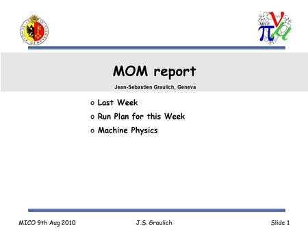 MICO 9th Aug 2010J.S. GraulichSlide 1 MOM report o Last Week o Run Plan for this Week o Machine Physics Jean-Sebastien Graulich, Geneva.