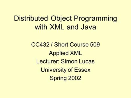 Distributed Object Programming with XML and Java CC432 / Short Course 509 Applied XML Lecturer: Simon Lucas University of Essex Spring 2002.