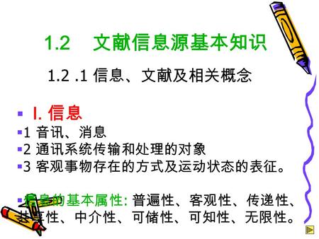  I. 信息  1 音讯、消息  2 通讯系统传输和处理的对象  3 客观事物存在的方式及运动状态的表征。  信息的基本属性 : 普遍性、客观性、传递性、 共享性、中介性、可储性、可知性、无限性。 1.2 文献信息源基本知识 1.2.1 信息、文献及相关概念.