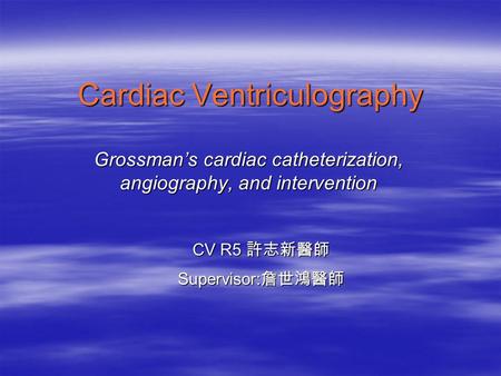 Cardiac Ventriculography Grossman’s cardiac catheterization, angiography, and intervention CV R5 許志新醫師 Supervisor: 詹世鴻醫師.