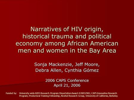 Sonja Mackenzie, Jeff Moore, Debra Allen, Cynthia Gómez 2006 CAPS Conference April 21, 2006 Narratives of HIV origin, historical trauma and political economy.