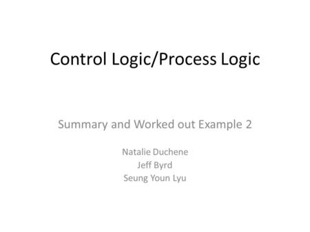 Control Logic/Process Logic Summary and Worked out Example 2 Natalie Duchene Jeff Byrd Seung Youn Lyu.