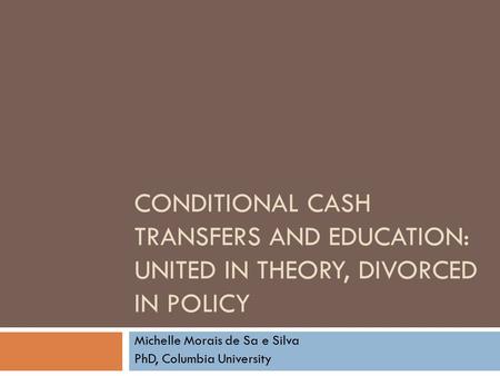 CONDITIONAL CASH TRANSFERS AND EDUCATION: UNITED IN THEORY, DIVORCED IN POLICY Michelle Morais de Sa e Silva PhD, Columbia University.