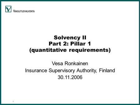 1 Solvency II Part 2: Pillar 1 (quantitative requirements) Vesa Ronkainen Insurance Supervisory Authority, Finland 30.11.2006.