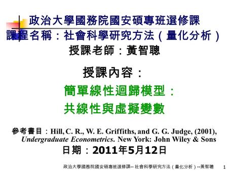 1 政治大學國務院國安碩專班選修課 -- 社會科學研究方法（量化分析） -- 黃智聰 政治大學國務院國安碩專班選修課 課程名稱：社會科學研究方法（量化分析） 授課老師：黃智聰 授課內容： 簡單線性迴歸模型： 共線性與虛擬變數 參考書目： Hill, C. R., W. E. Griffiths, and.