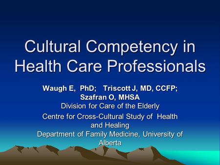 Cultural Competency in Health Care Professionals Waugh E, PhD; Triscott J, MD, CCFP; Szafran O, MHSA Division for Care of the Elderly Centre for Cross-Cultural.