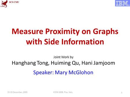 Measure Proximity on Graphs with Side Information Joint Work by Hanghang Tong, Huiming Qu, Hani Jamjoom Speaker: Mary McGlohon 1 ICDM 2008, Pisa, Italy15-19.