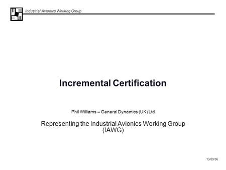 Industrial Avionics Working Group 13/09/06 Incremental Certification Phil Williams – General Dynamics (UK) Ltd Representing the Industrial Avionics Working.