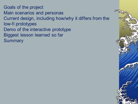 Goals of the project Main scenarios and personas Current design, including how/why it differs from the low-fi prototypes Demo of the interactive prototype.