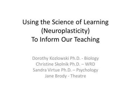 Using the Science of Learning (Neuroplasticity) To Inform Our Teaching Dorothy Kozlowski Ph.D. - Biology Christine Skolnik Ph.D. – WRD Sandra Virtue Ph.D.