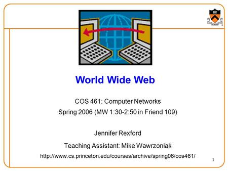 1 World Wide Web COS 461: Computer Networks Spring 2006 (MW 1:30-2:50 in Friend 109) Jennifer Rexford Teaching Assistant: Mike Wawrzoniak