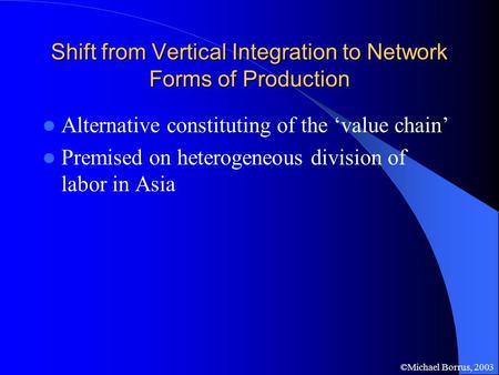 ©Michael Borrus, 2003 Shift from Vertical Integration to Network Forms of Production Alternative constituting of the ‘value chain’ Premised on heterogeneous.