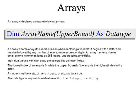 Dim ArrayName(UpperBound) As Datatype An array is declared using the following syntax: An array’s name obeys the same rules as when declaring a variable: