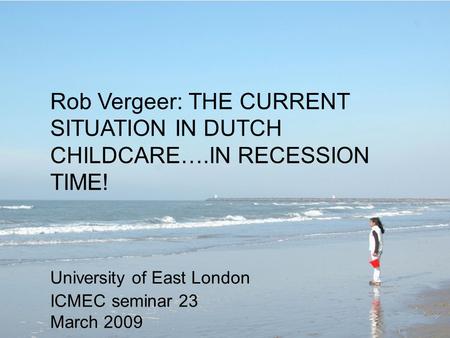 Rob Vergeer: THE CURRENT SITUATION IN DUTCH CHILDCARE….IN RECESSION TIME! University of East London ICMEC seminar 23 March 2009.