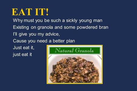 EAT IT! Why must you be such a sickly young man Existing on granola and some powdered bran I’ll give you my advice, Cause you need a better plan Just eat.