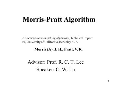 1 Morris-Pratt Algorithm Advisor: Prof. R. C. T. Lee Speaker: C. W. Lu A linear pattern-matching algorithm, Technical Report 40, University of California,