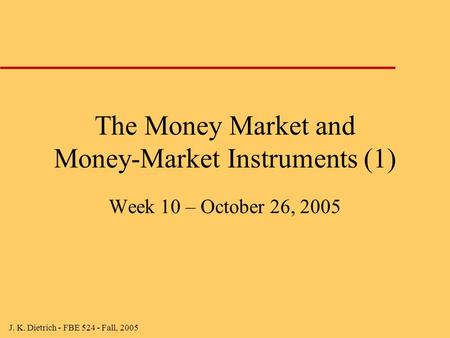 J. K. Dietrich - FBE 524 - Fall, 2005 The Money Market and Money-Market Instruments (1) Week 10 – October 26, 2005.