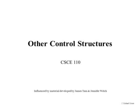 J. Michael Moore Other Control Structures CSCE 110 Influenced by material developed by James Tam & Jennifer Welch.