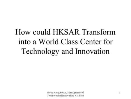 Hong Kong Focus, Management of Technological Innovation, KV Patri 1 How could HKSAR Transform into a World Class Center for Technology and Innovation.