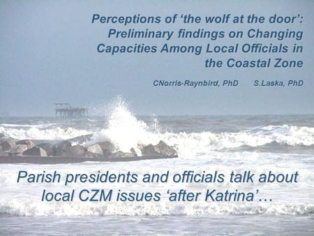 Parish presidents and officials talk about local CZM issues ‘after Katrina’… Perceptions of ‘the wolf at the door’: Preliminary findings on Changing Capacities.