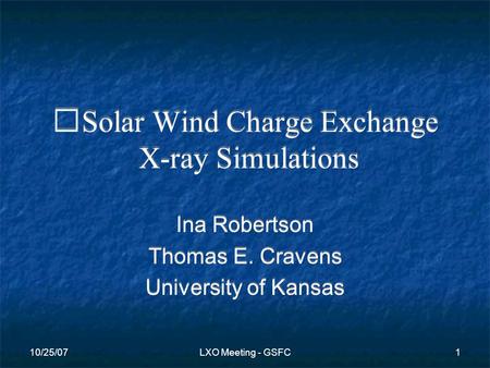 10/25/07LXO Meeting - GSFC1 Solar Wind Charge Exchange X-ray Simulations Ina Robertson Thomas E. Cravens University of Kansas Ina Robertson Thomas E. Cravens.