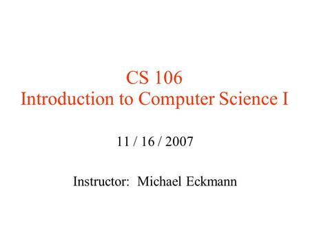 CS 106 Introduction to Computer Science I 11 / 16 / 2007 Instructor: Michael Eckmann.