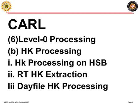 Page 1JSOC for SDO MOR October 2007 CARL (6)Level-0 Processing (b) HK Processing i. Hk Processing on HSB ii. RT HK Extraction Iii Dayfile HK Processing.