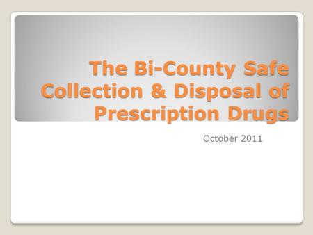 The Bi-County Safe Collection & Disposal of Prescription Drugs October 2011.