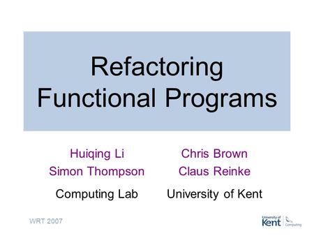 WRT 2007 Refactoring Functional Programs Huiqing Li Simon Thompson Computing Lab Chris Brown Claus Reinke University of Kent.