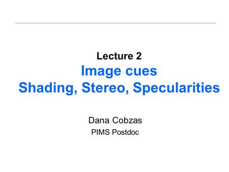 Lecture 2 Image cues Shading, Stereo, Specularities Dana Cobzas PIMS Postdoc.