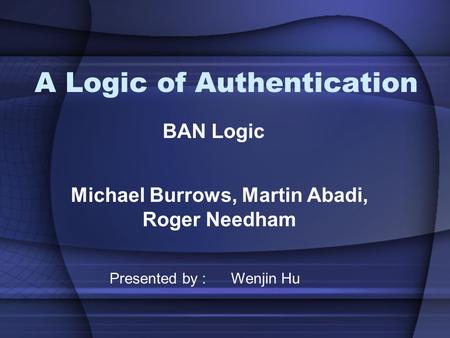 A Logic of Authentication Michael Burrows, Martin Abadi, Roger Needham BAN Logic Presented by : Wenjin Hu.