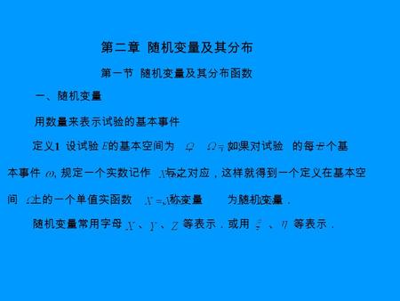 第二章 随机变量及其分布 第一节 随机变量及其分布函数 一、随机变量 用数量来表示试验的基本事件 定义 1 设试验 的基本空间为 ， ，如果对试验 的每一个基 本事件 ，规定一个实数记作 与之对应，这样就得到一个定义在基本空 间 上的一个单值实函数 ，称变量 为随机变量． 随机变量常用字母 、 、 等表示．或用.