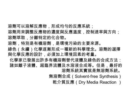 溶劑可以溶解反應物，形成均勻的反應系統； 溶劑用來調整反應物的濃度與反應溫度，控制速率與方向； 溶劑萃取，分離特定的化合物。 溶劑，特別是有機溶劑，是環境污染的主要來源。 綠色（永續）化學逐漸形成一種新的科學理念。溶劑的選擇 與化學反應的設計，必須加上環境因素的考量。 化學家已發展出許多有機溶劑替代液體及綠色的合成方法：