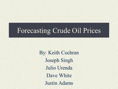 Forecasting Crude Oil Prices By: Keith Cochran Joseph Singh Julio Urenda Dave White Justin Adams.